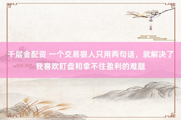千层金配资 一个交易狠人只用两句话，就解决了我喜欢盯盘和拿不住盈利的难题