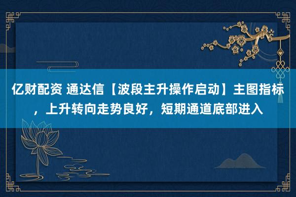 亿财配资 通达信【波段主升操作启动】主图指标，上升转向走势良好，短期通道底部进入