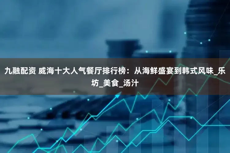 九融配资 威海十大人气餐厅排行榜：从海鲜盛宴到韩式风味_乐坊_美食_汤汁