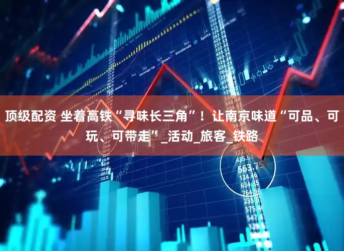 顶级配资 坐着高铁“寻味长三角”！让南京味道“可品、可玩、可带走”_活动_旅客_铁路