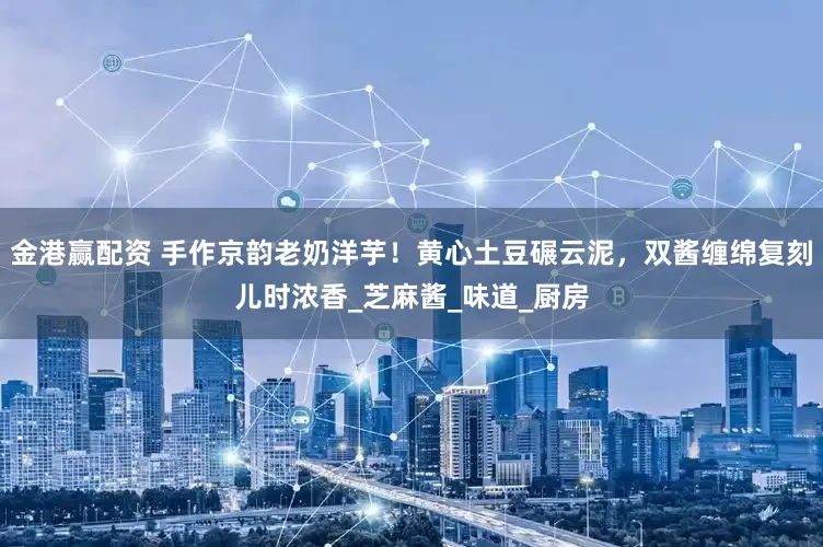 金港赢配资 手作京韵老奶洋芋！黄心土豆碾云泥，双酱缠绵复刻儿时浓香_芝麻酱_味道_厨房
