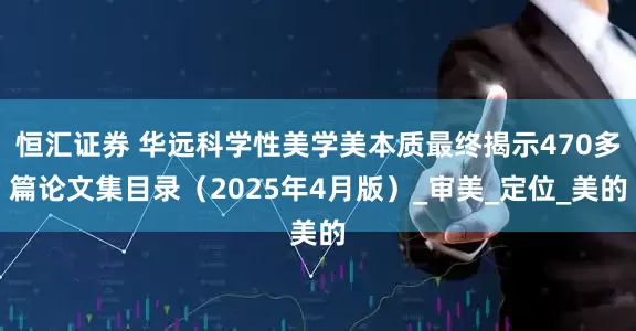 恒汇证券 华远科学性美学美本质最终揭示470多篇论文集目录（2025年4月版）_审美_定位_美的