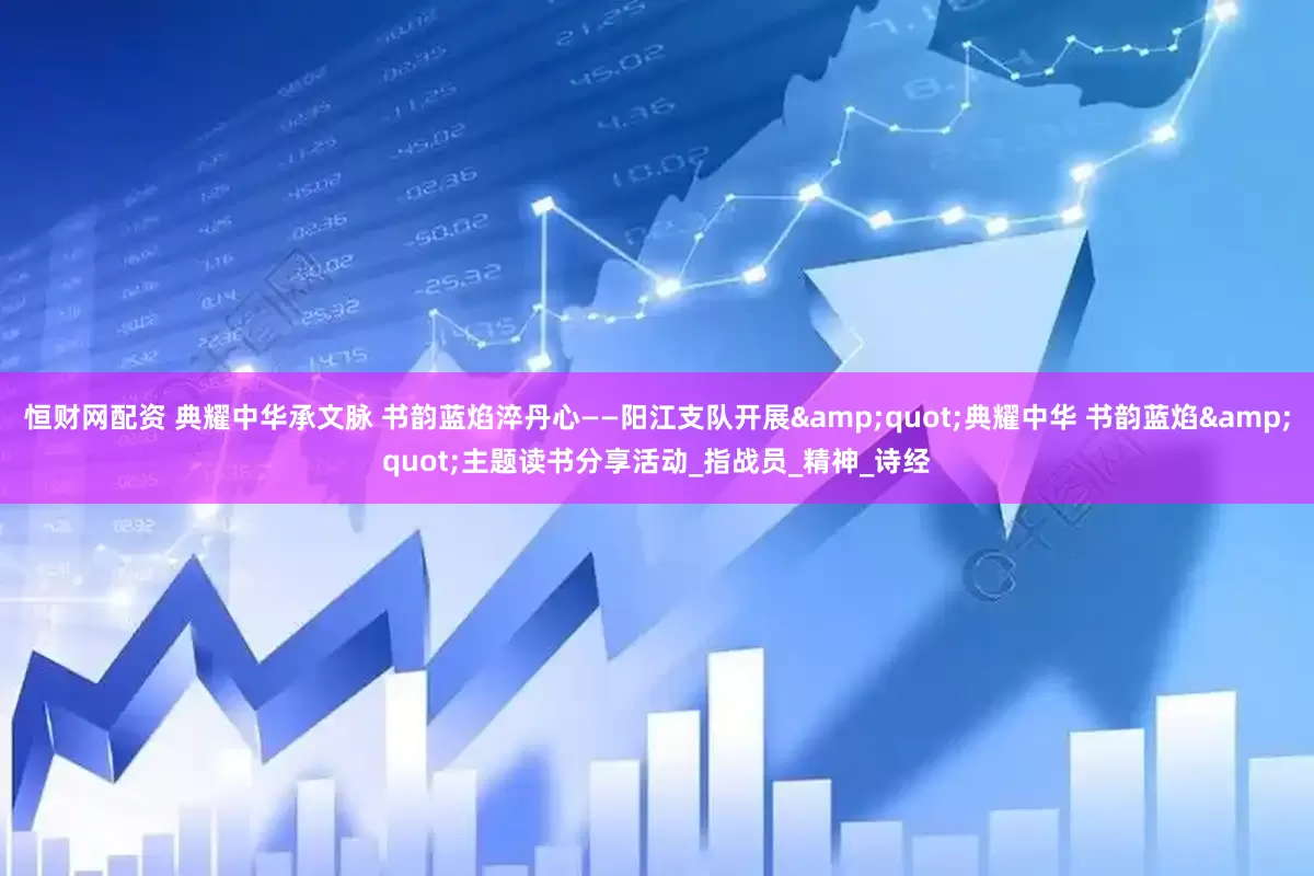 恒财网配资 典耀中华承文脉 书韵蓝焰淬丹心——阳江支队开展&quot;典耀中华 书韵蓝焰&quot;主题读书分享活动_指战员_精神_诗经