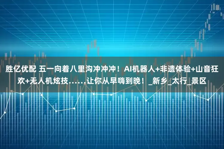 胜亿优配 五一向着八里沟冲冲冲！AI机器人+非遗体验+山音狂欢+无人机炫技……让你从早嗨到晚！_新乡_太行_景区
