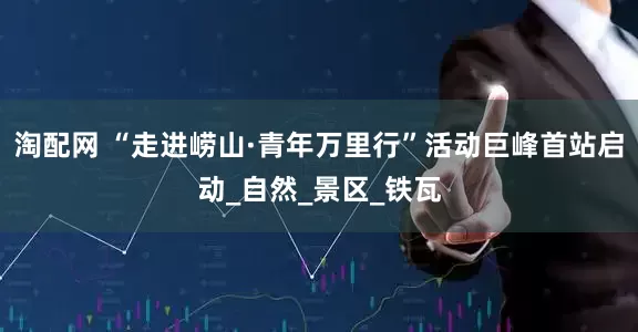 淘配网 “走进崂山·青年万里行”活动巨峰首站启动_自然_景区_铁瓦
