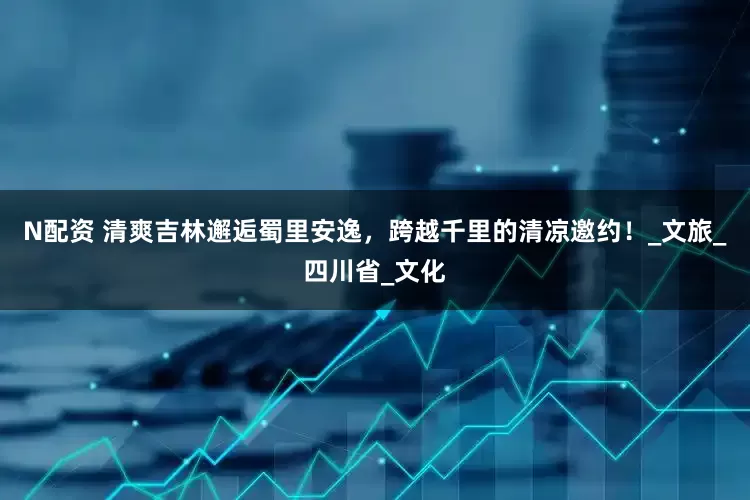 N配资 清爽吉林邂逅蜀里安逸，跨越千里的清凉邀约！_文旅_四川省_文化