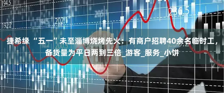 捷希缘 “五一”未至淄博烧烤先火：有商户招聘40余名临时工，备货量为平日两到三倍_游客_服务_小饼