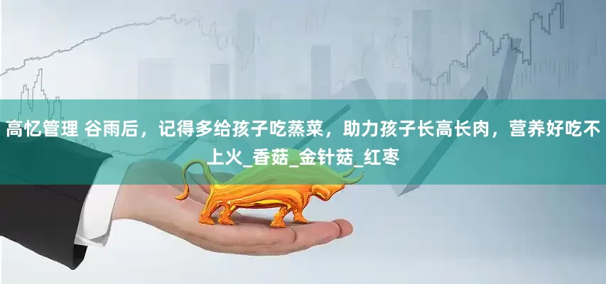 高忆管理 谷雨后，记得多给孩子吃蒸菜，助力孩子长高长肉，营养好吃不上火_香菇_金针菇_红枣