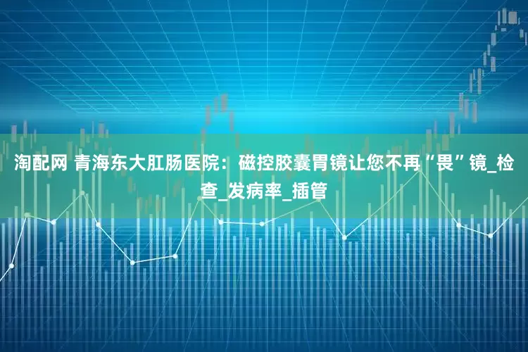 淘配网 青海东大肛肠医院：磁控胶囊胃镜让您不再“畏”镜_检查_发病率_插管