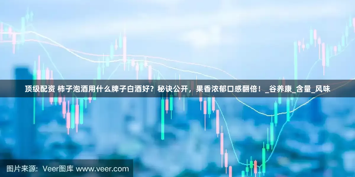 顶级配资 柿子泡酒用什么牌子白酒好？秘诀公开，果香浓郁口感翻倍！_谷养康_含量_风味