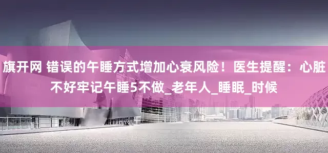 旗开网 错误的午睡方式增加心衰风险！医生提醒：心脏不好牢记午睡5不做_老年人_睡眠_时候