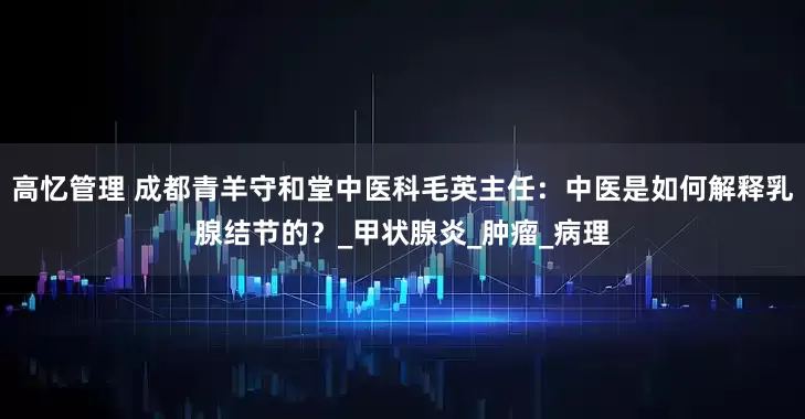 高忆管理 成都青羊守和堂中医科毛英主任：中医是如何解释乳腺结节的？_甲状腺炎_肿瘤_病理