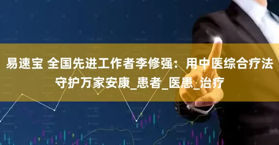 易速宝 全国先进工作者李修强：用中医综合疗法守护万家安康_患者_医患_治疗