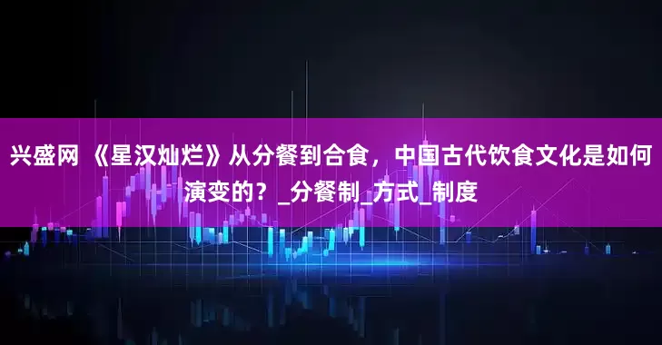 兴盛网 《星汉灿烂》从分餐到合食，中国古代饮食文化是如何演变的？_分餐制_方式_制度