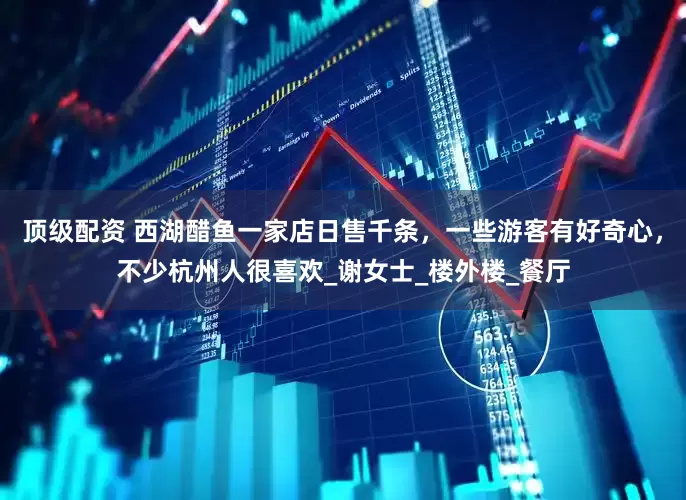 顶级配资 西湖醋鱼一家店日售千条，一些游客有好奇心，不少杭州人很喜欢_谢女士_楼外楼_餐厅