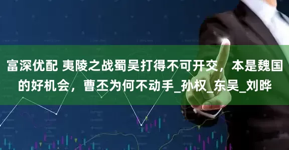 富深优配 夷陵之战蜀吴打得不可开交，本是魏国的好机会，曹丕为何不动手_孙权_东吴_刘晔