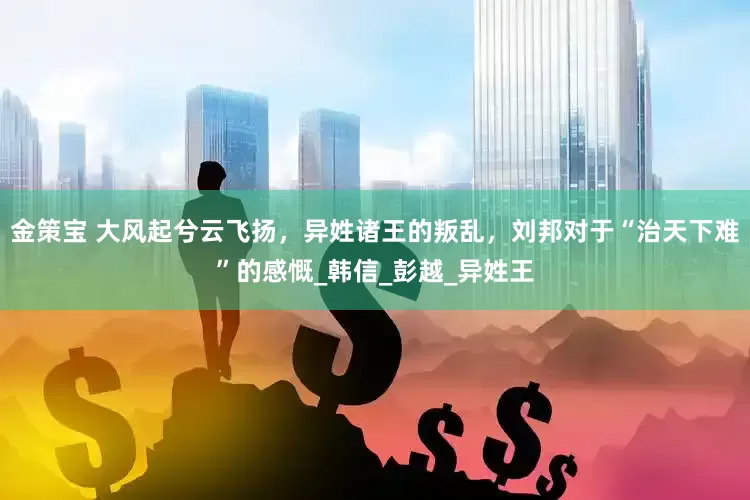 金策宝 大风起兮云飞扬，异姓诸王的叛乱，刘邦对于“治天下难”的感慨_韩信_彭越_异姓王