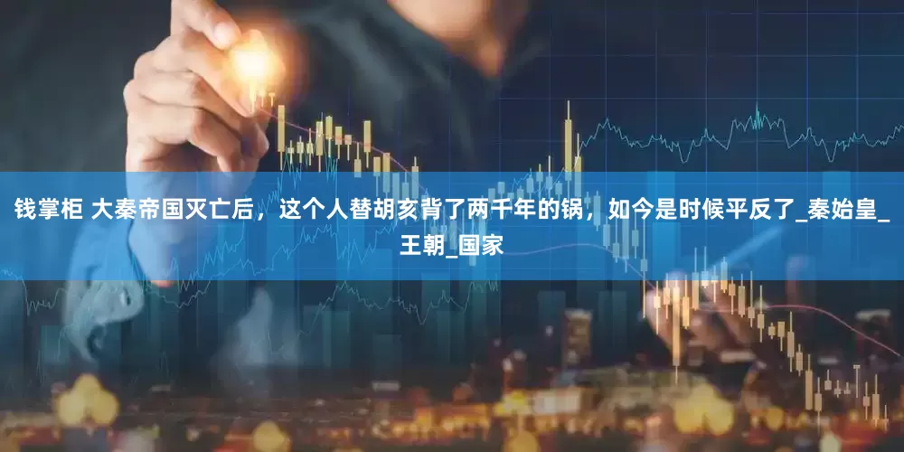 钱掌柜 大秦帝国灭亡后，这个人替胡亥背了两千年的锅，如今是时候平反了_秦始皇_王朝_国家