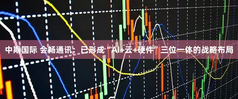 中期国际 会畅通讯：已形成“AI+云+硬件”三位一体的战略布局