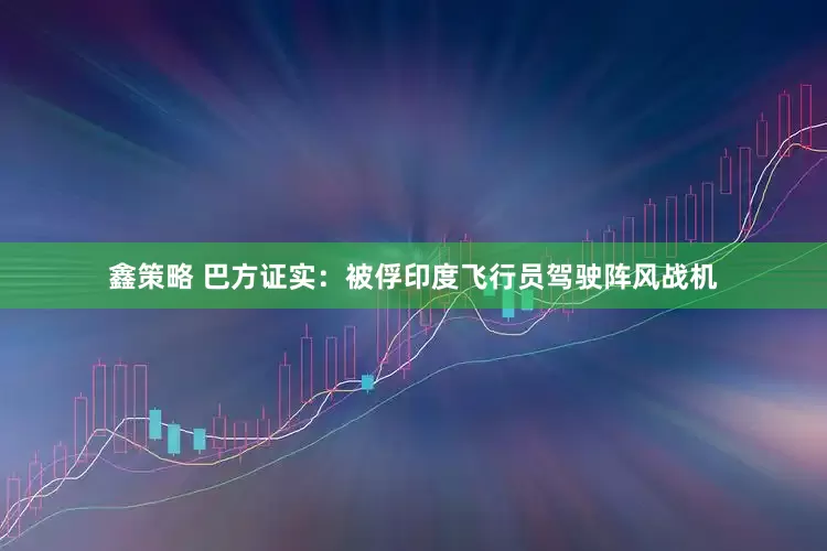 鑫策略 巴方证实：被俘印度飞行员驾驶阵风战机
