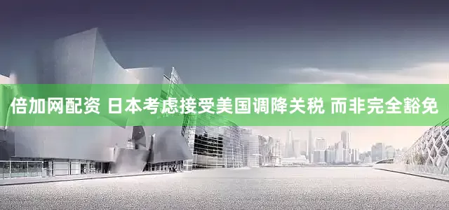 倍加网配资 日本考虑接受美国调降关税 而非完全豁免