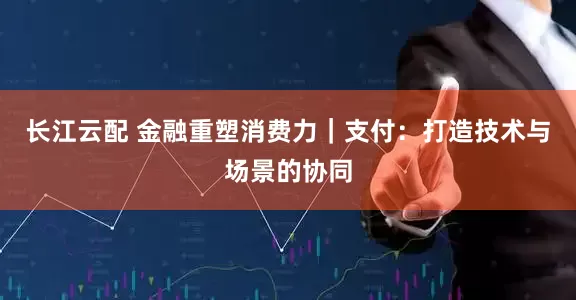 长江云配 金融重塑消费力｜支付：打造技术与场景的协同