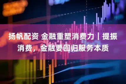 扬帆配资 金融重塑消费力｜提振消费，金融要回归服务本质