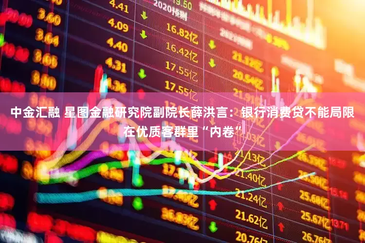 中金汇融 星图金融研究院副院长薛洪言：银行消费贷不能局限在优质客群里“内卷”
