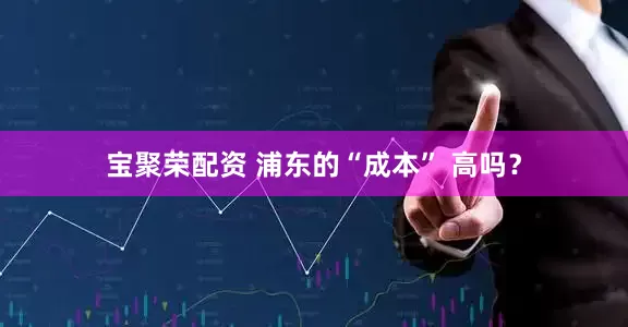 宝聚荣配资 浦东的“成本” 高吗？