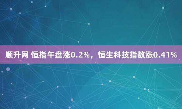 顺升网 恒指午盘涨0.2%，恒生科技指数涨0.41%