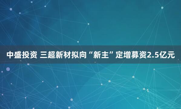 中盛投资 三超新材拟向“新主”定增募资2.5亿元
