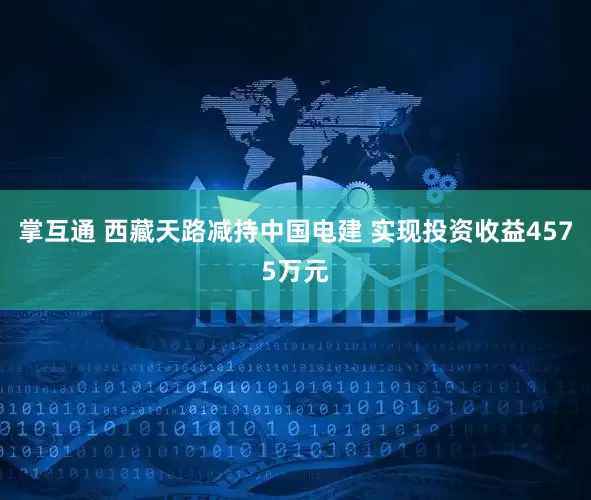 掌互通 西藏天路减持中国电建 实现投资收益4575万元