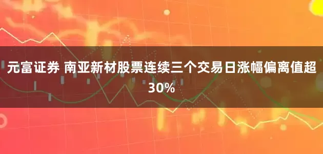 元富证券 南亚新材股票连续三个交易日涨幅偏离值超30%