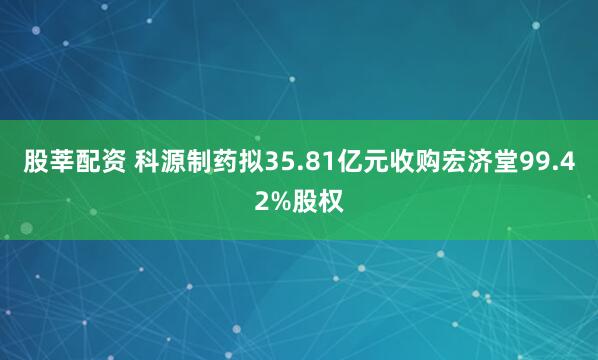 股莘配资 科源制药拟35.81亿元收购宏济堂99.42%股权