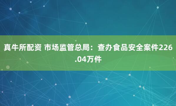 真牛所配资 市场监管总局：查办食品安全案件226.04万件