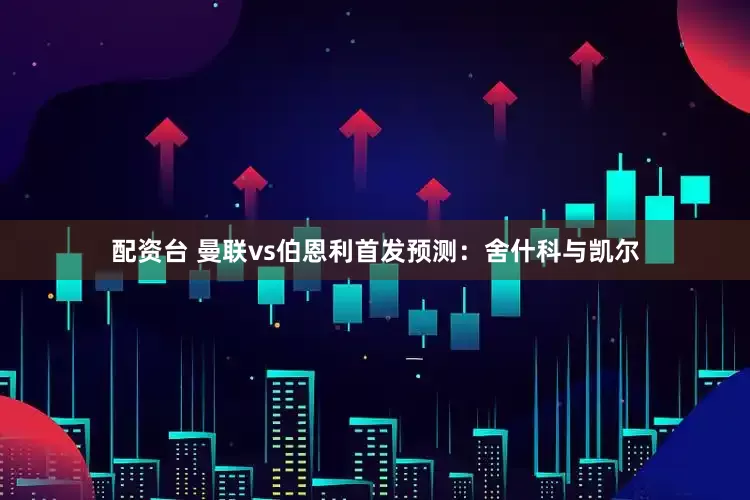 配资台 曼联vs伯恩利首发预测：舍什科与凯尔