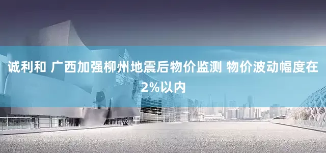 诚利和 广西加强柳州地震后物价监测 物价波动幅度在2%以内