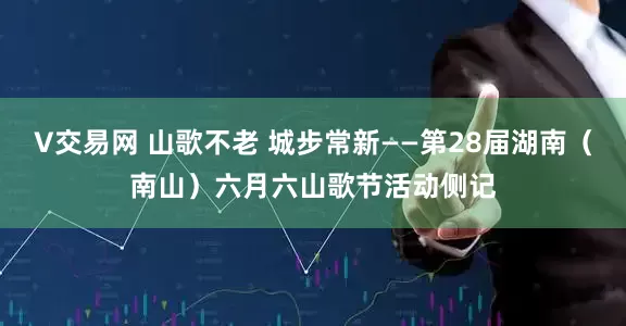 V交易网 山歌不老 城步常新——第28届湖南（南山）六月六山歌节活动侧记