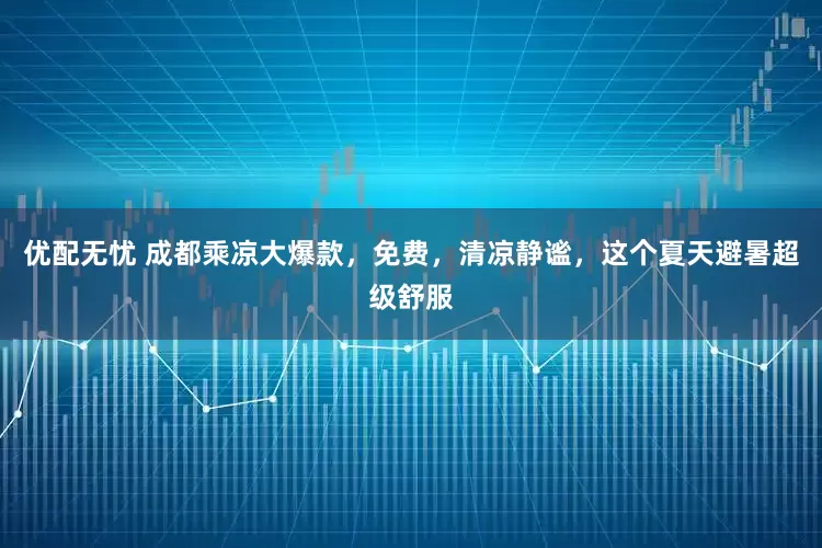 优配无忧 成都乘凉大爆款，免费，清凉静谧，这个夏天避暑超级舒服