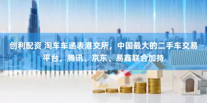 创利配资 淘车车递表港交所，中国最大的二手车交易平台，腾讯、京东、易鑫联合加持